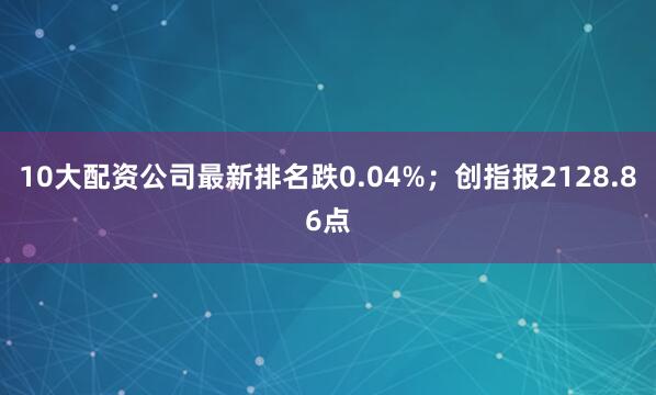 10大配资公司最新排名跌0.04%；创指报2128.86点
