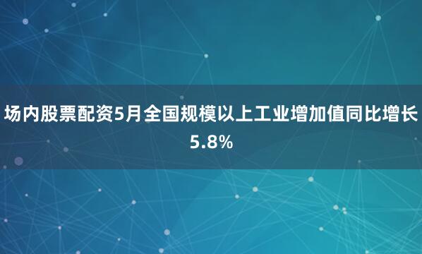 场内股票配资5月全国规模以上工业增加值同比增长5.8%
