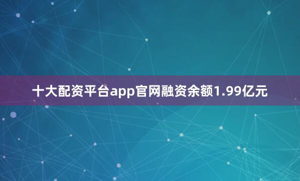 十大配资平台app官网融资余额1.99亿元