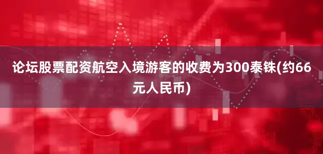 论坛股票配资航空入境游客的收费为300泰铢(约66元人民币)