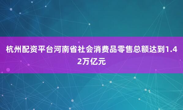 杭州配资平台河南省社会消费品零售总额达到1.42万亿元