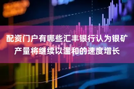 配资门户有哪些汇丰银行认为银矿产量将继续以温和的速度增长