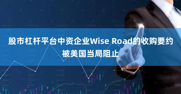 股市杠杆平台中资企业Wise Road的收购要约被美国当局阻止