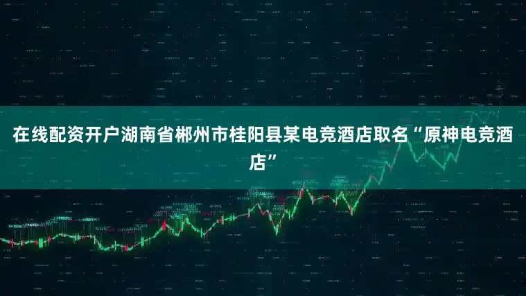 在线配资开户湖南省郴州市桂阳县某电竞酒店取名“原神电竞酒店”